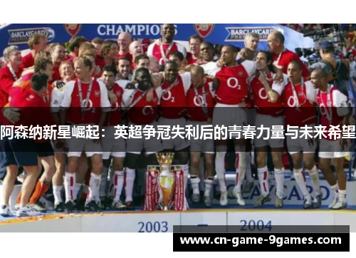 阿森纳新星崛起：英超争冠失利后的青春力量与未来希望