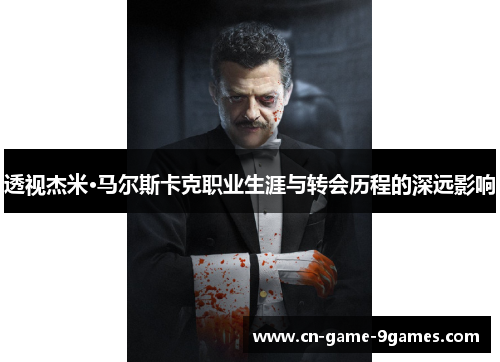 透视杰米·马尔斯卡克职业生涯与转会历程的深远影响