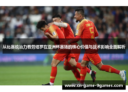 从比赛统治力看劳塔罗在亚洲杯赛场的核心价值与战术影响全面解析 从比赛统治力看劳塔罗在亚洲杯赛场的核心价值与战术影响全面解析