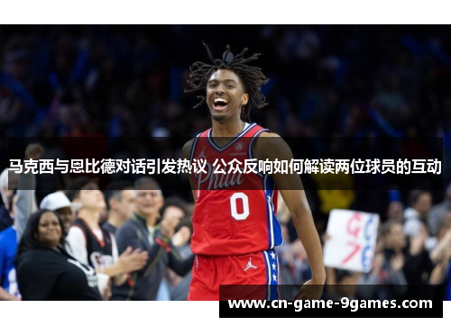 马克西与恩比德对话引发热议 公众反响如何解读两位球员的互动